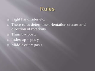  right hand rules etc. 
 These rules determine orientation of axes and 
direction of rotations 
 Thumb = pos x 
 Index up = pos y 
 Middle out = pos z 
 