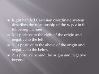 Right handed Cartesian coordinate system 
describes the relationship of the x, y, z in the 
following manner 
 X is positive to the right of the origin and 
negative to the left 
 Y is positive to the above of the origin and 
negative to the below 
 Z is positive behind the origin and negative 
beyond 
 