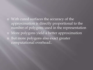 With cured surfaces the accuracy of the 
approximation is directly proportional to the 
number of polygons used in the representation 
 More polygons yield a better approximation 
 But more polygons also exact greater 
computational overhead.. 
 