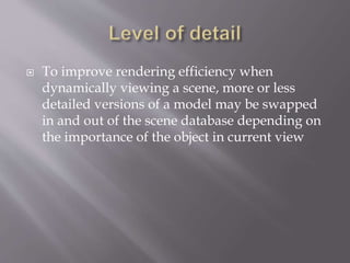  To improve rendering efficiency when 
dynamically viewing a scene, more or less 
detailed versions of a model may be swapped 
in and out of the scene database depending on 
the importance of the object in current view 
 