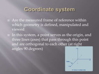 Are the measured frame of reference within 
which geometry is defined, manipulated and 
viewed 
 In this system, a point serves as the origin, and 
three lines (axes) that pass through this point 
and are orthogonal to each other (at right 
angles 90 degrees) 
 