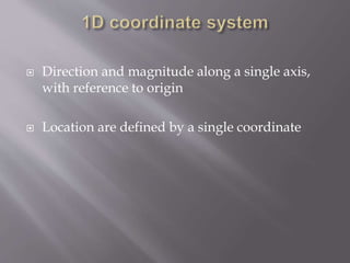  Direction and magnitude along a single axis, 
with reference to origin 
 Location are defined by a single coordinate 
 