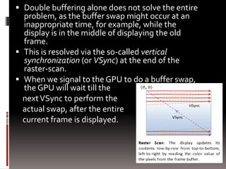  Double buffering alone does not solve the entire 
problem, as the buffer swap might occur at an 
inappropriate time, for example, while the 
display is in the middle of displaying the old 
frame. 
 This is resolved via the so-called vertical 
synchronization (or VSync) at the end of the 
raster-scan. 
 When we signal to the GPU to do a buffer swap, 
the GPU will wait till the 
next VSync to perform the 
actual swap, after the entire 
current frame is displayed. 
 