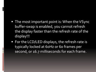 The most important point is: When the VSync 
buffer-swap is enabled, you cannot refresh 
the display faster than the refresh rate of the 
display!!! 
 For the LCD/LED displays, the refresh rate is 
typically locked at 60Hz or 60 frames per 
second, or 16.7 milliseconds for each frame. 
 