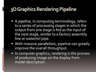 3D Graphics Rendering Pipeline 
 A pipeline, in computing terminology, refers 
to a series of processing stages in which the 
output from one stage is fed as the input of 
the next stage, similar to a factory assembly 
line or water/oil pipe. 
 With massive parallelism, pipeline can greatly 
improve the overall throughput. 
 In computer graphics, rendering is the process 
of producing image on the display from 
model description. 
 