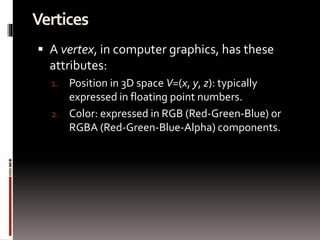 Vertices 
 A vertex, in computer graphics, has these 
attributes: 
1. Position in 3D space V=(x, y, z): typically 
expressed in floating point numbers. 
2. Color: expressed in RGB (Red-Green-Blue) or 
RGBA (Red-Green-Blue-Alpha) components. 
 
