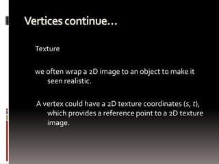Vertices continue… 
Texture 
we often wrap a 2D image to an object to make it 
seen realistic. 
A vertex could have a 2D texture coordinates (s, t), 
which provides a reference point to a 2D texture 
image. 
 