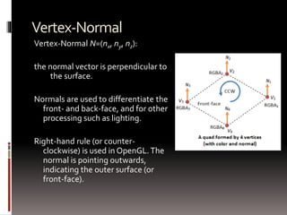 Vertex-Normal 
Vertex-Normal N=(nx, ny, nz): 
the normal vector is perpendicular to 
the surface. 
Normals are used to differentiate the 
front- and back-face, and for other 
processing such as lighting. 
Right-hand rule (or counter-clockwise) 
is used in OpenGL. The 
normal is pointing outwards, 
indicating the outer surface (or 
front-face). 
 