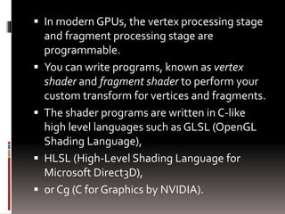  In modern GPUs, the vertex processing stage 
and fragment processing stage are 
programmable. 
 You can write programs, known as vertex 
shader and fragment shader to perform your 
custom transform for vertices and fragments. 
 The shader programs are written in C-like 
high level languages such as GLSL (OpenGL 
Shading Language), 
 HLSL (High-Level Shading Language for 
Microsoft Direct3D), 
 or Cg (C for Graphics by NVIDIA). 
 