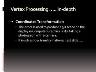 Vertex Processing ….. In-depth 
 Coordinates Transformation 
 The process used to produce a 3D scene on the 
display in Computer Graphics is like taking a 
photograph with a camera. 
 It involves four transformations: next slide….. 
 
