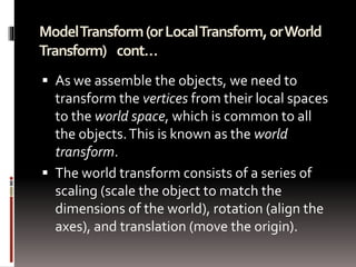 Model Transform (or Local Transform, or World 
Transform) cont… 
 As we assemble the objects, we need to 
transform the vertices from their local spaces 
to the world space, which is common to all 
the objects. This is known as the world 
transform. 
 The world transform consists of a series of 
scaling (scale the object to match the 
dimensions of the world), rotation (align the 
axes), and translation (move the origin). 
 