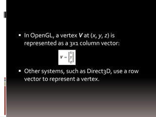  In OpenGL, a vertex V at (x, y, z) is 
represented as a 3x1 column vector: 
 Other systems, such as Direct3D, use a row 
vector to represent a vertex. 
 