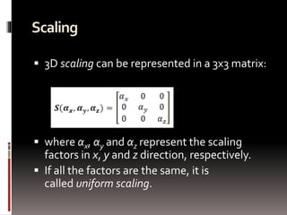 Scaling 
 3D scaling can be represented in a 3x3 matrix: 
 where αx, αy and αz represent the scaling 
factors in x, y and z direction, respectively. 
 If all the factors are the same, it is 
called uniform scaling. 
 
