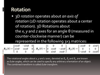 Rotation 
 3D rotation operates about an axis of 
rotation (2D rotation operates about a center 
of rotation). 3D Rotations about 
the x, y and z axes for an angle θ (measured in 
counter-clockwise manner) can be 
represented in the following 3x3 matrices: 
The rotational angles about x, y and z axes, denoted as θx, θy and θz, are known 
as Euler angles, which can be used to specify any arbitrary orientation of an object. 
The combined transform is called Euler transform. 
 