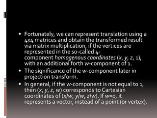  Fortunately, we can represent translation using a 
4x4 matrices and obtain the transformed result 
via matrix multiplication, if the vertices are 
represented in the so-called 4- 
component homogenous coordinates (x, y, z, 1), 
with an additional forth w-component of 1. 
 The significance of the w-component later in 
projection transform. 
 In general, if the w-component is not equal to 1, 
then (x, y, z, w) corresponds to Cartesian 
coordinates of (x/w, y/w, z/w). If w=0, it 
represents a vector, instead of a point (or vertex). 
 