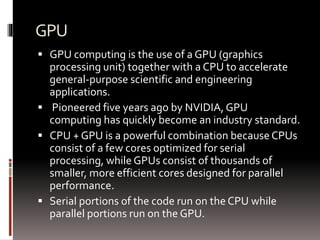 GPU 
 GPU computing is the use of a GPU (graphics 
processing unit) together with a CPU to accelerate 
general-purpose scientific and engineering 
applications. 
 Pioneered five years ago by NVIDIA, GPU 
computing has quickly become an industry standard. 
 CPU + GPU is a powerful combination because CPUs 
consist of a few cores optimized for serial 
processing, while GPUs consist of thousands of 
smaller, more efficient cores designed for parallel 
performance. 
 Serial portions of the code run on the CPU while 
parallel portions run on the GPU. 
 