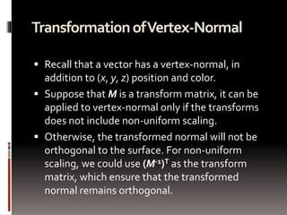 Transformation of Vertex-Normal 
 Recall that a vector has a vertex-normal, in 
addition to (x, y, z) position and color. 
 Suppose that M is a transform matrix, it can be 
applied to vertex-normal only if the transforms 
does not include non-uniform scaling. 
 Otherwise, the transformed normal will not be 
orthogonal to the surface. For non-uniform 
scaling, we could use (M-1)T as the transform 
matrix, which ensure that the transformed 
normal remains orthogonal. 
 