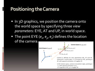 Positioning the Camera 
 In 3D graphics, we position the camera onto 
the world space by specifying three view 
parameters: EYE, AT and UP, in world space. 
 The point EYE (ex, ey, ez) defines the location 
of the camera. 
 