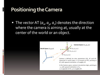 Positioning the Camera 
 The vector AT (ax, ay, az) denotes the direction 
where the camera is aiming at, usually at the 
center of the world or an object. 
 