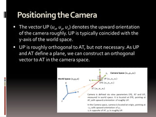 Positioning the Camera 
 The vector UP (ux, uy, uz) denotes the upward orientation 
of the camera roughly. UP is typically coincided with the 
y-axis of the world space. 
 UP is roughly orthogonal to AT, but not necessary. As UP 
and AT define a plane, we can construct an orthogonal 
vector to AT in the camera space. 
 