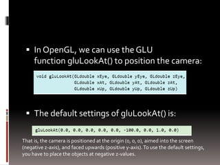 In OpenGL, we can use the GLU 
function gluLookAt() to position the camera: 
 The default settings of gluLookAt() is: 
That is, the camera is positioned at the origin (0, 0, 0), aimed into the screen 
(negative z-axis), and faced upwards (positive y-axis). To use the default settings, 
you have to place the objects at negative z-values. 
 