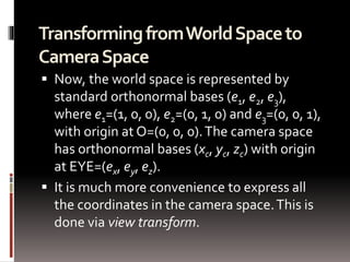Transforming from World Space to 
Camera Space 
 Now, the world space is represented by 
standard orthonormal bases (e1, e2, e3), 
where e1=(1, 0, 0), e2=(0, 1, 0) and e3=(0, 0, 1), 
with origin at O=(0, 0, 0). The camera space 
has orthonormal bases (xc, yc, zc) with origin 
at EYE=(ex, ey, ez). 
 It is much more convenience to express all 
the coordinates in the camera space. This is 
done via view transform. 
 