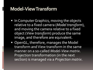 Model-View Transform 
 In Computer Graphics, moving the objects 
relative to a fixed camera (Model transform), 
and moving the camera relative to a fixed 
object (View transform) produce the same 
image, and therefore are equivalent. 
 OpenGL, therefore, manages the Model 
transform and View transform in the same 
manner on a so-called Model-View matrix. 
Projection transformation (in the next 
section) is managed via a Projection matrix. 
