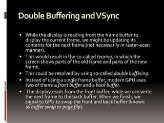 Double Buffering and VSync 
 While the display is reading from the frame buffer to 
display the current frame, we might be updating its 
contents for the next frame (not necessarily in raster-scan 
manner). 
 This would result in the so-called tearing, in which the 
screen shows parts of the old frame and parts of the new 
frame. 
 This could be resolved by using so-called double buffering. 
 Instead of using a single frame buffer, modern GPU uses 
two of them: a front buffer and a back buffer. 
 The display reads from the front buffer, while we can write 
the next frame to the back buffer. When we finish, we 
signal to GPU to swap the front and back buffer (known 
as buffer swap or page flip). 
 