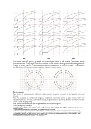 3mm 4mm 5mm
Подгоняем масштаб чертежа в любой подходящей программе (я всё делал в PhotoImact, можно
использовать как Corel, так и Photoshop, главное, чтобы присутствовала линейка) под масштабную
сетку и печатаем чертёж. Сторона каждого красного квадратика на любом чертеже 1 см. Вырезаем
чертёж ободка обязательно с припусками и клеим его на оргстекло.
Выпиливание
Как профи в выпиливании лобзиком настоятельно советую начинать с внутренней стороны
ободка.
Как это делается: с внутренней стороны сверлится отверстие прямо у края линии, через неё
продевается пилка лобзика, натягиваем пилку, и приступаем к процессу. Вот тут некоторые из нас
могут и сесть в лужу/лажу.
Ведь пилять на самом деле при отсутствии опыта совсем не просто.
Дам пару тройку советов:
 не торопитесь - это дело не любит спешки. Почему-то когда не получается и пилки уходят одна за другой человек начинает пилить всё
быстрее и быстрее.
 пилить именно так, как видно из фотографии - это самое правильное положение.
 обязательно крепко прижимать оргстекло свободной рукой, и постоянно припускать оргстекло по мере продвижения пилки к столу.
 помните, вы выпиливаете окружность, а это значит, что выпиливать нужно не по прямым, а с постоянным медленным закруглением.
 не нажимайте на пилку, она будет лопаться, просто наберите достаточную скорость(вверх-вниз) и слегка-слегка продвигайте пилку в
нужном направлении. Будет казаться, что процесс идёт сам по себе.
 не забываем сдувать оргстекольную пыль с вашей дорожки.
 