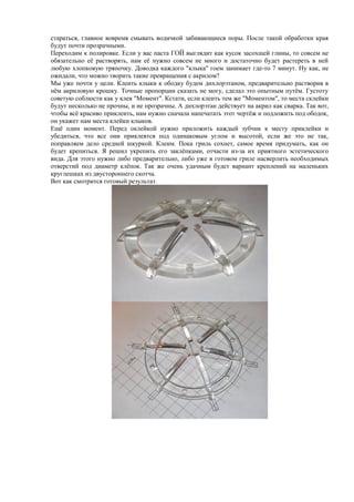 стараться, главное вовремя смывать водичкой забивающиеся поры. После такой обработки края
будут почти прозрачными.
Переходим к полировке. Если у вас паста ГОЙ выглядит как кусок засохшей глины, то совсем не
обязательно её растворять, нам её нужно совсем не много и достаточно будет растереть в ней
любую хлопковую тряпочку. Доводка каждого "клыка" гоем занимает где-то 7 минут. Ну как, не
ожидали, что можно творить такие превращения с акрилом?
Мы уже почти у цели. Клеить клыки к ободку будем дихлорэтаном, предварительно растворив в
нём акриловую крошку. Точные пропорции сказать не могу, сделал это опытным путём. Густоту
советую соблюсти как у клея "Момент". Кстати, если клеить тем же "Моментом", то места склейки
будут несколько не прочны, и не прозрачны. А дихлорэтан действует на акрил как сварка. Так вот,
чтобы всё красиво приклеить, нам нужно сначала напечатать этот чертёж и подложить под ободок,
он укажет нам места клейки клыков.
Ещё один момент. Перед оклейкой нужно приложить каждый зубчик к месту приклейки и
убедиться, что все они приклеятся под одинаковым углом и высотой, если же это не так,
поправляем дело средней шкуркой. Клеим. Пока гриль сохнет, самое время придумать, как он
будет крепиться. Я решил укрепить его заклёпками, отчасти из-за их приятного эстетического
вида. Для этого нужно либо предварительно, либо уже в готовом гриле насверлить необходимых
отверстий под диаметр клёпок. Так же очень удачным будет вариант креплений на маленьких
круглешках из двустороннего скотча.
Вот как смотрится готовый результат.
 