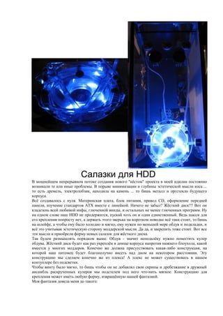 Cалазки для HDD
В мощнейшем непрерывном потоке создания нового "кёстом" проекта в моей идилии постоянно
возникали те или иные проблемы. В порыве минимизации и глубины эстетической мысли коса ...
то есть дремель, электролобзик, находила на камень ... то бишь металл и оргстекло будущего
корпуса.
Всё создавалось с нуля. Материнская плата, блок питания, привод CD, оформление передней
панели, изучение стандартов ATX вместе с линейкой. Ничего не забыл? Жёсткий диск!!! Вот он
кладезень всей любимой инфы, глюченной винды, и остальных не менее глюченных программ. Ну
на одном слове наш HDD не продержится, пускай хоть он и один единственный. Ведь шасси для
его крепления попросту нет, а держать этого зверька на коротком поводке всё таки стоит, то бишь
на шлейфе, а чтобы ему было холодно и мягко, ему нужен по меньшей мере обдув и подкладки, и
всё это учитывая эстетическую сторону моддерской мысли. Да да, и закрепить тоже стоит. Вот все
эти мысли и приобрели форму новых салазок для жёсткого диска.
Так будем размышлять порядком выше. Обдув - значит неподалёку нужно поместить кулер
обдува. Жёсткий диск будет как раз укреплён в днище корпуса напротив нижнего блоухола, какой
имеется у многих моддеров. Конечно же должна присутствовать какая-либо конструкция, на
которой наш питомец будет благополучно висеть над дном на некотором расстоянии. Эту
конструкцию мы сделаем конечно же из плекса! А плекс не может существовать в нашем
контуплере без подсветки.
Чтобы винту было мягко, то бишь чтобы он не добавлял свои скрипы и дребезжание в дружный
ансамбль раскрученных кулеров мы подстелем под него что-нить мягкое. Конструкцию для
крепления может иметь любую форму, извращённую нашей фантазией.
Моя фантазия довела меня до такого:
 
