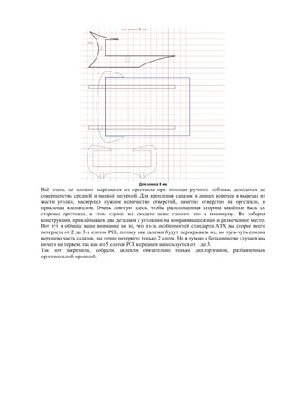Для плекса 5 мм
Всё очень не сложно вырезается из оргстекла при помощи ручного лобзика, доводится до
совершенства средней и мелкой шкуркой. Для крепления салазок к днищу корпуса я вырезал из
жести уголки, насверлил нужное количество отверстий, наметил отверстия на оргстекле, и
приклепал клепателем. Очень советую здесь, чтобы расплющенная сторона заклёпки была со
стороны оргстекла, в этом случае вы сводите шанс сломать его к минимуму. Не собирая
конструкции, приклёпываем две детальки с уголками на понравившееся нам и размеченное место.
Вот тут я обращу ваше внимание на то, что из-за особенностей стандарта ATX вы скорее всего
потеряете от 2 до 3-х слотов PCI, потому как салазки будут перекрывать их, но чуть-чуть спилив
верхнюю часть салазок, вы точно потеряете только 2 слота. Но я думаю в большинстве случаев мы
ничего не теряем, так как из 5 слотов PCI в среднем используется от 1 до 3.
Так вот закрепили, собрали, склеили обязательно только дихлорэтаном, разбавленным
оргстекольной крошкой.
 