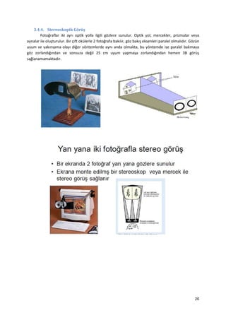 20
3.4.4. Stereoskopik Görüş
Fotoğraflar iki ayrı optik yolla ilgili gözlere sunulur. Optik yol, mercekler, prizmalar veya
aynalar ile oluşturulur. Bir çift okülerle 2 fotoğrafa bakılır, göz bakış eksenleri paralel olmalıdır. Gözün
uyum ve yakınsama olayı diğer yöntemlerde aynı anda olmakta, bu yöntemde ise paralel bakmaya
göz zorlandığından ve sonsuza değil 25 cm uyum yapmaya zorlandığından hemen 3B görüş
sağlanamamaktadır.
 