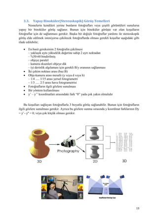 13
3.3. Yapay Binoküler(Stereoskopik) Görüş Temelleri
Nesnelerin kendileri yerine bunların fotoğrafları veya çeşitli görüntüleri sunulursa
yapay bir binoküler görüş sağlanır. Bunun için binoküler görüşte var olan koşulların
fotoğraflar için de sağlanması gerekir. Başka bir değişle fotoğraflar yardımı ile stereoskopik
görüş elde edilmek isteniyorsa çekilecek fotoğraflarda olması gerekli koşullar aşağıdaki gibi
ifade edilebilir;
 En basit gereksinim 2 fotoğrafın çekilmesi
– yaklaşık aynı yükseklik değerine sahip 2 ayrı noktadan
– %50-60 bindirilmiş
– objeye paralel
– kamera eksenleri objeye dik
– iyi derinlik algılaması için gerekli B/y oranının sağlanması
 İki çekim noktası arası (baz:B)
 Obje-kamera arası mesafe (y veya d veya h)
– 1/4 ..... 1/15 arası yersel fotogrametri
– 1/3 ..... 2/3 arası hava fotogrametrisi
 Fotoğrafların ilgili gözlere sunulması
 Bir yöntem kullanılması
 y’ – y’’ koordinatları arasındaki fark “0” yada çok yakın olmalıdır
Bu koşulları sağlayan fotoğraflarla 3 boyutlu görüş sağlanabilir. Bunun için fotoğrafların
ilgili gözlere sunulması gerekir. Ayrıca bu gözlere sunma sırasında y koordinat farklarının Dy
= y' - y'' = 0, veya çok küçük olması gerekir.
 