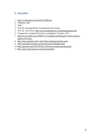 26
6. Kaynakça
1. http://tr.wikipedia.org/wiki/G%C3%B6rme
2. TMMOB, 2004
3. TDK
4. Prof. Dr. Fatmagül KILIÇ, Fotogrametri Ders Notları.
5. Prof. Dr. Acun Gezer, http://www.sasiliktedavisi.com/binokulergorme.htm
6. Fotogrametri, Anadolu Üniversitesi Açıköğretim Yayınları, 2011
7. http://www.pclabs.com.tr/2009/11/17/nvidianin-stereoskopik-3-boyut-yorumu-
geforce-3d-vision/
8. http://www.geodetic.com/v-stars/what-is-photogrammetry.aspx
9. http://individual.utoronto.ca/iizuka/research/cellophane.htm
10. http://gizmodo.com/5472332/how-3d-works-a-simple-picture-guide
11. http://stereo.gsfc.nasa.gov/classroom/3d.shtml
 