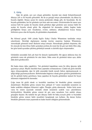 2
1. Giriş
Eğer iki gözde, ayrı ayrı oluşan görüntüler, beyinde tam olarak birleştirilmeseydi
dünyayı çift ve iki boyutlu görecektik. Bu da şu gerçeği ortaya çıkarmaktadır; dış dünya üç
boyutlu değildir. Herşey aynen bir sinema perdesinde olduğu gibi, iki boyutludur. Bu iki
boyutlu görüntüden, her bir gözümüz için birer adet mevcuttur. Gözlerimizden bir tanesi aynı
nesneyi belli bir açıdan iki boyutlu olarak görürken diğer gözümüz aynı nesneyi farklı bir
açıdan iki boyutlu olarak görür. Bu olağanüstü bir durumdur, çünkü; bugüne kadar
gördüğümüz herşey yani vücudumuz, evimiz, arabamız, arkadaşlarımız kısaca herşey
birbirinin aynısı olan iki boyutlu, iki görüntüden oluşmaktadır.
Bu bilimsel gerçek 1848 yılında İngiliz fizikçi Charles Wheatstone tarafından ortaya
çıkarılmıştır. Derinliği algılamanın mantığı üzerine araştırma başlatan Wheatstone,
stereoskopik görmenin temel ilkelerini ortaya atmıştır. Stereoskopik görüntü oluşturma, düz
bir yüzeyde üst üste (biraz farklı açılardan) çizilmiş iki resmi her iki göz için farklı filtre edip,
her göze kendi açısından çekilmiş görüntüyü sunmak ve derinlik algısı oluşturmaktır.
Görüntüler arasındaki fark çok basit bir deneyle ispatlanabilir. Bir ağacın dallarına önce iki
gözünüzle sonra tek gözünüzle bir süre bakın. Daha sonra iki gözünüzü tekrar açın, dallar
daha derin gözükecektir.
Bir başka deney daha yapabiliriz. Tek gözünüzü kapadıktan sonra bir dikiş iğnesine iplik
geçirmeye çalışın. Büyük olasılıkla bunu yapmakta zorlanacaksınız. Çünkü tek gözle derinlik
algısı olmayacağından, iğne ile iplik arasındaki küçük mesafe farkını algılayamayacak ve
ipliği deliğe geçiremeyeceksiniz. Birbirlerinden bağımsız olarak gören gözlerin görüntülerinin
tek bir görüntü haline getirilmesi, bunu yaparken iki boyutlu görüntülere üçüncü bir boyut
eklenmesi olağanüstü bir durumdur.
Çoğu insan iki gözlü olarak ve kesinlikle inanılmaz bir binoküler görme sistemiyle
donatılmıştır. Binoküler görme sistemi bize yaklaşık 6-7 metre mesafedeki nesnelerin ne
kadar uzaklıkta olduğunu bilmemizi sağlar. Örneğin, görüş alanımızda birden fazla nesne
varsa bu sistem sayesinde otomatik olarak nesnelerin uzaklık veya yakınlıklarını
belirleyebiliriz. Binoküler görme sistemi iki göz arası mesafenin 5cm aralıklı olması
gerçeğine dayanır. Bu nedenle her göz dünyayı farklı bir bakış acısıyla görür ve beyindeki
binoküler görme sistemi farklı mesafeleri hesaplamak için kullanır. Bu durum bizlere
binoküler görmenin insan yaşamında ne kadar önemli olduğunu göstermektedir.
 