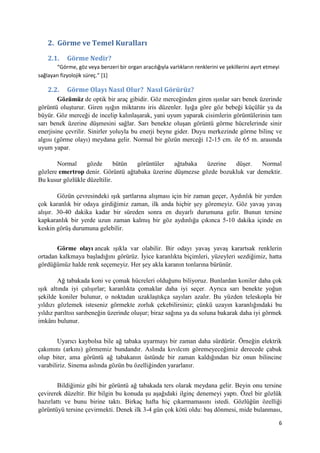 6
2. Görme ve Temel Kuralları
2.1. Görme Nedir?
“Görme, göz veya benzeri bir organ aracılığıyla varlıkların renklerini ve şekillerini ayırt etmeyi
sağlayan fizyolojik süreç.” [1]
2.2. Görme Olayı Nasıl Olur? Nasıl Görürüz?
Gözümüz de optik bir araç gibidir. Göz merceğinden giren ışınlar sarı benek üzerinde
görüntü oluşturur. Giren ışığın miktarını iris düzenler. Işığa göre göz bebeği küçülür ya da
büyür. Göz merceği de incelip kalınlaşarak, yani uyum yaparak cisimlerin görüntülerinin tam
sarı benek üzerine düşmesini sağlar. Sarı benekte oluşan görüntü görme hücrelerinde sinir
enerjisine çevrilir. Sinirler yoluyla bu enerji beyne gider. Duyu merkezinde görme bilinç ve
algısı (görme olayı) meydana gelir. Normal bir gözün merceği 12-15 cm. ile 65 m. arasında
uyum yapar.
Normal gözde bütün görüntüler ağtabaka üzerine düşer. Normal
gözlere emertrop denir. Görüntü ağtabaka üzerine düşmezse gözde bozukluk var demektir.
Bu kusur gözlükle düzeltilir.
Gözün çevresindeki ışık şartlarına alışması için bir zaman geçer, Aydınlık bir yerden
çok karanlık bir odaya girdiğimiz zaman, ilk anda hiçbir şey göremeyiz. Göz yavaş yavaş
alışır. 30-40 dakika kadar bir süreden sonra en duyarlı durumuna gelir. Bunun tersine
kapkaranlık bir yerde uzun zaman kalmış bir göz aydınlığa çıkınca 5-10 dakika içinde en
keskin görüş durumuna gelebilir.
Görme olayı ancak ışıkla var olabilir. Bir odayı yavaş yavaş karartsak renklerin
ortadan kalkmaya başladığını görürüz. İyice karanlıkta biçimleri, yüzeyleri sezdiğimiz, hatta
gördüğümüz halde renk seçemeyiz. Her şey akla karanın tonlarına bürünür.
Ağ tabakada koni ve çomak hücreleri olduğunu biliyoruz. Bunlardan koniler daha çok
ışık altında iyi çalışırlar; karanlıkta çomaklar daha iyi seçer. Ayrıca sarı benekte yoğun
şekilde koniler bulunur, o noktadan uzaklaştıkça sayıları azalır. Bu yüzden teleskopla bir
yıldızı gözlemek isteseniz görmekte zorluk çekebilirsiniz; çünkü uzayın karanlığındaki bu
yıldız parıltısı sarıbeneğin üzerinde oluşur; biraz sağına ya da soluna bakarak daha iyi görmek
imkânı bulunur.
Uyarıcı kaybolsa bile ağ tabaka uyarmayı bir zaman daha sürdürür. Örneğin elektrik
çakımını (arkını) görmemiz bundandır. Aslında kıvılcım göremeyeceğimiz derecede çabuk
olup biter, ama görüntü ağ tabakanın üstünde bir zaman kaldığından biz onun bilincine
varabiliriz. Sinema aslında gözün bu özelliğinden yararlanır.
Bildiğimiz gibi bir görüntü ağ tabakada ters olarak meydana gelir. Beyin onu tersine
çevirerek düzeltir. Bir bilgin bu konuda şu aşağıdaki ilginç denemeyi yaptı. Özel bir gözlük
hazırlattı ve bunu birine taktı. Birkaç hafta hiç çıkarmamasını istedi. Gözlüğün özelliği
görüntüyü tersine çevirmekti. Denek ilk 3-4 gün çok kötü oldu: baş dönmesi, mide bulanması,
 