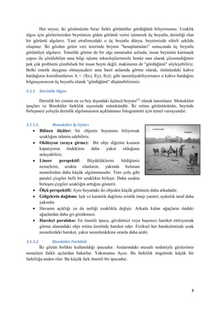 8
Her neyse; iki gözümüzün biraz farklı görüntüler gördüğünü biliyorsunuz. Uzaklık
algısı için gözlerimizden beynimize giden görüntü verisi işlenerek üç boyutlu, derinliği olan
bir görüntü algılarız. Yani etrafımızdaki o üç boyutlu dünya, beynimizde sihirli şekilde
oluşmaz. İki gözden gelen veri üzerinde beynin "hesaplamaları" sonucunda üç boyutlu
görüntüyü algılarız. Temelde görme de bir algı unsurudur aslında; insan beyninin karmaşık
yapısı ile çözülebilen ama bilgi işleme teknolojilerimizle henüz tam olarak çözemediğimiz
pek çok problemi çözebilsek bir insan beyni değil, makinenin de "gördüğünü" söyleyebiliriz.
Belki estetik duygusu olmayacaktır ama basit anlamda görme olarak, önünüzdeki kahve
bardağının koordinatlarını A = {f(x), f(y), f(z)} gibi tanımlayabiliyorsanız o kahve bardağını
bilgisayarınızın üç boyutlu olarak "gördüğünü" düşünebilirsiniz.
3.1.1 Derinlik Algısı
Derinlik bir cismin en ve boy dışındaki üçüncü boyutu[3]
olarak tanımlanır. Monoküler
ipuçları ve Binoküler farklılık sayesinde mümkündür. İki retina görüntüsünün, beyinde
birleşmesi yoluyla derinlik algılamasının açıklanması fotogrametri için temel varsayımdır.
3.1.1.1. Monoküler İp Uçları
 Bilinen ölçüler: bir objenin boyutunu biliyorsak
uzaklığını tahmin edebiliriz.
 Oklüzyon (araya girme): Bir obje diğerini kısmen
kapatıyorsa öndekinin daha yakın olduğunu
anlayabiliriz.
 Lineer perspektif: Büyüklüklerini bildiğimiz
nesnelerin, uzakta olanların, yakında bulunan
nesnelerden daha küçük algılanmasıdır. Tren yolu gibi
paralel çizgiler belli bir uzaklıkta birleşir. Daha uzakta
birleşen çizgiler uzaklığın arttığını gösterir.
 Ölçü perspektifi: Aynı boyuttaki iki objeden küçük görüneni daha arkadadır.
 Gölgelerin dağılımı: Işık ve karanlık dağılımı erinlik imajı yaratır; aydınlık taraf daha
yakındır.
 Havanın açıklığı ya da netliği uzaklıkla değişir. Arkada kalan ağaçların öndeki
ağaçlardan daha gri gözükmesi.
 Hareket paralaksı: En önemli ipucu, gövdemizi veya başımızı hareket ettiriyorsak
görme alanındaki obje retina üzerinde hareket eder. Fiziksel her hareketimizde uzak
nesnelerdeki hareket, yakın nesnelerdekine oranla daha azdır.
3.1.1.2. Binoküler Farklılık
İki gözün birlikte kullanıldığı ipucudur. Aralarındaki mesafe nedeniyle gözlerimiz
nesnelere farklı açılardan bakarlar. Yakınsama Açısı. Bu farklılık imgelerde küçük bir
farklılığa neden olur. Bu küçük fark önemli bir ipucudur.
 