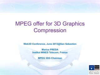 MPEG offer for 3D Graphics
Compression
Web3D Conference, June 2013@San Sebastien
Marius PREDA
Institut MINES Telecom, France
MPEG 3DG Chairman
 