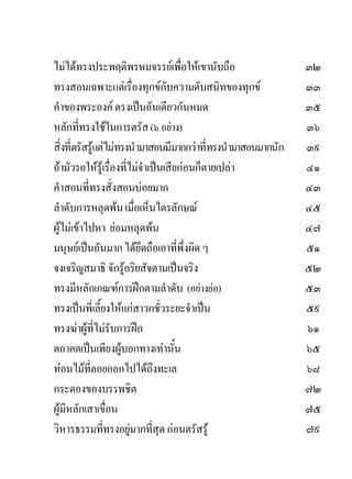 ไมไดทรงประพฤติพรหมจรรยเพื่อใหเขานับถือ                     ๓๒
ทรงสอนเฉพาะแตเรื่องทุกขกับความดับสนิทของทุกข                ๓๓
คําของพระองค ตรงเปนอันเดียวกันหมด                            ๓๕
หลักที่ทรงใชในการตรัส (๖ อยาง)                               ๓๖
สิ่งที่ตรัสรูแตไมทรงนํามาสอนมีมากกวาที่ทรงนํามาสอนมากนัก   ๓๙
ถามัวรอใหรูเรื่องที่ไมจําเปนเสียกอนก็ตายเปลา            ๔๑
คําสอนที่ทรงสั่งสอนบอยมาก                                     ๔๓
ลําดับการหลุดพน เมื่อเห็นไตรลักษณ                            ๔๕
ผูไมเขาไปหา ยอมหลุดพน                                     ๔๗
มนุษยเปนอันมาก ไดยึดถือเอาที่พึ่งผิด ๆ                      ๕๑
จงเจริญสมาธิ จักรูอริยสัจตามเปนจริง                          ๕๒
ทรงมีหลักเกณฑการฝกตามลําดับ (อยางยอ)                       ๕๓
ทรงเปนพี่เลี้ยงใหแกสาวกชั่วระยะจําเปน                      ๕๙
ทรงฆาผูที่ไมรับการฝก                                       ๖๑
ตถาคตเปนเพียงผูบอกทางเทานั้น                                ๖๕
ทอนไมที่ลอยออกไปไดถึงทะเล                                   ๖๘
กระดองของบรรพชิต                                               ๗๒
ผูมีหลักเสาเขื่อน                                             ๗๕
วิหารธรรมที่ทรงอยูมากที่สุด กอนตรัสรู                       ๗๙
 