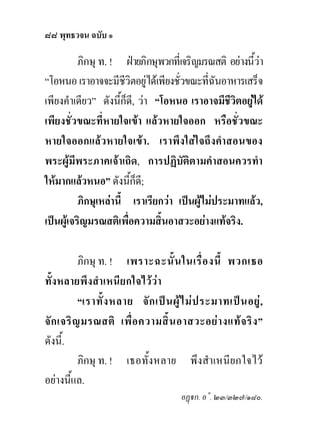 ๘๘ พุทธวจน ฉบับ ๑

          ภิกษุ ท. ! ฝายภิกษุพวกที่เจริญมรณสติ อยางนี้วา
“โอหนอ เราอาจจะมีชีวิตอยูไดเพียงชั่วขณะที่ฉันอาหารเสร็จ
เพียงคําเดียว” ดังนี้ก็ด,ี วา “โอหนอ เราอาจมีชีวิตอยูได
                                                      
เพียงชั่วขณะที่หายใจเขา แลวหายใจออก หรือชั่วขณะ
หายใจออกแลวหายใจเขา. เราพึงใสใจถึงคําสอนของ
พระผูมีพระภาคเจาเถิด, การปฏิบัติตามคําสอนควรทํา
ใหมากแลวหนอ” ดังนี้ก็ด;ี
          ภิกษุเหลานี้ เราเรียกวา เปนผูไมประมาทแลว,
เปนผูเจริญมรณสติเพื่อความสิ้นอาสวะอยางแทจริง.

           ภิกษุ ท. ! เพราะฉะนั้ น ในเรื่ อ งนี้ พวกเธอ
ทั้งหลายพึงสําเหนียกใจไววา
           “เราทั้ ง หลาย จั ก เป น ผู ไ ม ป ระมาทเป น อยู ,
จั ก เจริ ญ มรณสติ เพื่ อ ความสิ้ น อาสวะอย า งแท จ ริ ง ”
ดังนี้.
           ภิกษุ ท. ! เธอทั้งหลาย พึงสําเหนียกใจไว
อยางนี้แล.
                                        อฏก. อ˚. ๒๓/๓๒๗/๑๘๐.
 