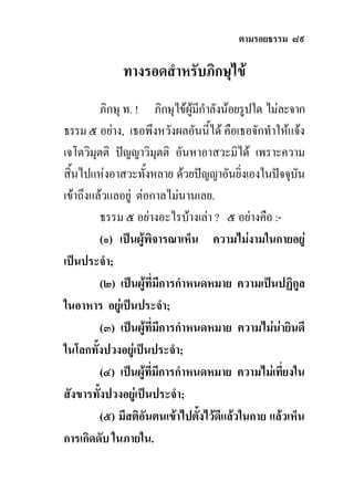 ตามรอยธรรม ๘๙

              ทางรอดสําหรับภิกษุไข
           ภิกษุ ท. ! ภิกษุไขผูมีกําลังนอยรูปใด ไมละจาก
ธรรม ๕ อยาง, เธอพึงหวังผลอันนี้ได คือเธอจักทําใหแจง
เจโตวิมุตติ ปญญาวิมุตติ อันหาอาสวะมิได เพราะความ
สิ้นไปแหงอาสวะทั้งหลาย ดวยปญญาอันยิ่งเองในปจจุบัน
เขาถึงแลวแลอยู ตอกาลไมนานเลย.
           ธรรม ๕ อยางอะไรบางเลา ? ๕ อยางคือ :-
           (๑) เปนผูพิจารณาเห็น ความไมงามในกายอยู
เปนประจํา;
           (๒) เปนผูที่มการกําหนดหมาย ความเปนปฏิกูล
                             ี
ในอาหาร อยูเปนประจํา;
           (๓) เปนผูที่มการกําหนดหมาย ความไมนายินดี
                           ี
ในโลกทั้งปวงอยูเปนประจํา;
           (๔) เปนผูที่มีการกําหนดหมาย ความไมเที่ยงใน
สังขารทังปวงอยูเปนประจํา;
         ้
           (๕) มีสติอันตนเขาไปตังไวดีแลวในกาย แลวเห็น
                                   ้
การเกิดดับ ในภายใน.
 