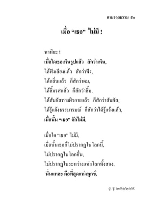 ตามรอยธรรม ๙๑

         เมื่อ “เธอ” ไมมี !

พาหิยะ !
เมื่อใดเธอเห็นรูปแลว สักวาเห็น,
ไดฟงเสียงแลว สักวาฟง,
ไดกลิ่นแลว ก็สักวาดม,
ไดลิ้มรสแลว ก็สักวาลิ้ม,
ไดสัมผัสทางผิวกายแลว ก็สักวาสัมผัส,
ไดรูแจงธรรมารมณ ก็สักวาไดรูแจงแลว,
เมื่อนั้น “เธอ” จักไมมี.

เมื่อใด “เธอ” ไมมี,
เมื่อนั้นเธอก็ไมปรากฏในโลกนี้,
ไมปรากฏในโลกอื่น,
ไมปรากฏในระหวางแหงโลกทั้งสอง,
 นั่นแหละ คือที่สุดแหงทุกข.
                                   อุ. ขุ. ๒๕/๘๓/๔๙.
 