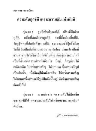 ๙๒ พุทธวจน ฉบับ ๑

    ความดับทุกขมี เพราะความดับแหงนันทิ

           ปุณณะ ! รูปที่เห็นดวยตาก็ด,ี เสียงที่ฟงดวย
หู ก็ ดี , กลิ่ น ที่ ด มด ว ยจมู ก ก็ ดี , รสที่ ลิ้ ม ด ว ยลิ้ น ก็ ดี ,
โผฏฐัพพะที่สัมผัสดวยกายก็ดี, ธรรมารมณที่รูแจงดวย
ใจก็ดี อันเปนสิ่งที่นาปรารถนา นารักใคร นาพอใจ เปนที่
ยวนตายวนใจใหรัก เปนที่เขาไปตั้งอาศัยอยูแหงความใคร
เปนที่ตั้งแหงความกําหนัดยอมใจ มีอยู; ภิกษุยอมไม
เพลิดเพลิน ไมพร่ําสรรเสริญ ไมเมาหมก ซึ่งอารมณมรูป                  ี
เปนตนนั้น. เมื่อภิกษุไมเพลิดเพลิน ไมพร่ําสรรเสริญ
ไมเมาหมกซึงอารมณ มีรูปเปนตนนันอยู, นันทิ (ความเพลิน)
              ่                             ้
ยอมดับไป.

          ปุณณะ ! เรากล า วว า “ความดั บ ไม มี เ หลื อ
ของทุกขมีได เพราะความดับไมเหลือของความเพลิน”
ดังนี้แล.
                                                  อุปริ. ม. ๑๔/๔๘๒/๗๕๖.
 