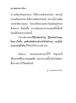 ๙๔ พุทธวจน ฉบับ ๑

ความดับแหงอุปาทาน จึงมีความดับแหงภพ; เพราะมี
ความดับแหงภพ จึงมีความดับแหงชาติ; เพราะมีความดับ
แหงชาติชรามรณะ โสกะปริเทวะทุกขะโทมนัสอุปายาส
ทั้งหลาย จึงดับสิ้น ความดับลงแหงกองทุกขทั้งสิ้นนี้
ยอมมีดวยอาการอยางนี.้
          (ในกรณีแหงการไดยินเสียงดวยหู รูสึกกลิ่นดวยจมูก
ลิ้มรส ดวยลิ้น ถูกตองสัมผัสทางผิวหนังดวยผิวกาย และรูแจง
ธรรมารมณดวยใจ ก็ไดตรัสไวทํานองเดียวกัน)

         ภิกษุ ท. ! เธอจงทรงธรรมะนี้ไว ในฐานะที่
เปนธรรมที่ทําความหลุดพน เพราะความสิ้นไปแหงตัณหา
ซึ่งเรากลาวไวโดยสังเขป.
                                          มู. ม. ๑๒/๔๙๔/๔๕๘.
 