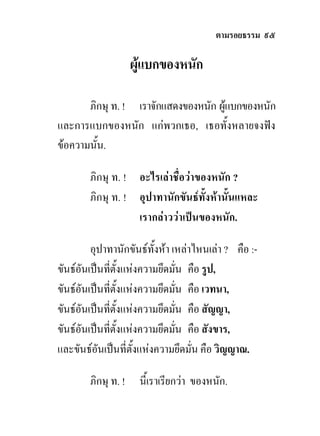 ตามรอยธรรม ๙๕

                     ผูแบกของหนัก

       ภิกษุ ท. ! เราจักแสดงของหนัก ผูแบกของหนัก
และการแบกของหนัก แกพวกเธอ, เธอทั้งหลายจงฟง
ขอความนั้น.

        ภิกษุ ท. ! อะไรเลาชื่อวาของหนัก ?
        ภิกษุ ท. ! อุปาทานักขันธทั้งหานั้นแหละ
                   เรากลาววาเปนของหนัก.

         อุปาทานักขันธทั้งหา เหลาไหนเลา ? คือ :-
ขันธอันเปนทีตั้งแหงความยึดมั่น คือ รูป,
                    ่
ขันธอันเปนทีตั้งแหงความยึดมั่น คือ เวทนา,
                  ่
ขันธอันเปนทีตั้งแหงความยึดมั่น คือ สัญญา,
                ่
ขันธอันเปนทีตั้งแหงความยึดมั่น คือ สังขาร,
              ่
และขันธอันเปนที่ตั้งแหงความยึดมั่น คือ วิญญาณ.

        ภิกษุ ท. !    นี้เราเรียกวา ของหนัก.
 