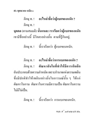 ๙๖ พุทธวจน ฉบับ ๑

         ภิกษุ ท. ! อะไรเลาชื่อวาผูแบกของหนัก ?
         ภิกษุ ท. !
บุคคล (ตามสมมติ) นั้นแหละ เราเรียกวาผูแบกของหนัก
เขามีชื่ออยางนี้ มีโคตรอยางนั้น ตามที่รูกันอยู.

         ภิกษุ ท. !     นี้เราเรียกวา ผูแบกของหนัก.


          ภิกษุ ท. ! อะไรเลาชื่อวาการแบกของหนัก ?
          ภิกษุ ท. ! ตั ณ หาอั น ใดที่ ทํ า ให มี ก ารเกิ ด อี ก
อันประกอบดวยความกําหนัด เพราะอํานาจแหงความเพลิน
ซึ่ง มีป กติทํา ใหเ พลิน อยา งยิ่ง ในอารมณนั้น ๆ ไดแ ก
ตัณหาในกาม ตัณหาในความมีความเปน ตัณหาในความ
ไมมีไมเปน.

         ภิกษุ ท. !     นี้เราเรียกวา การแบกของหนัก.

                                         ขนฺธ. ส˚. ๑๗/๓๒/๔๙-๕๑.
 
