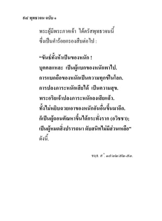 ๙๘ พุทธวจน ฉบับ ๑

        พระผูมีพระภาคเจา ไดตรัสพุทธวจนนี้
        ซึ่งเปนคํารอยกรองสืบตอไป :

        “ขันธทั้งหาเปนของหนัก !
        บุคคลแหละ เปนผูแบกของหนักพาไป.
        การแบกถือของหนักเปนความทุกขในโลก.
        การปลงภาระหนักเสียได เปนความสุข.
        พระอริยเจาปลงภาระหนักลงเสียแลว.
        ทั้งไมหยิบฉวยเอาของหนักอันอื่นขึ้นมาอีก.
        ก็เปนผูถอนตัณหาขึ้นไดกระทั่งราก (อวิชชา);
        เปนผูหมดสิงปรารถนา ดับสนิทไมมีสวนเหลือ”
                     ่
        ดังนี้.

                                 ขนฺธ. ส˚. ๑๗/๓๒/๕๒-๕๓.
 