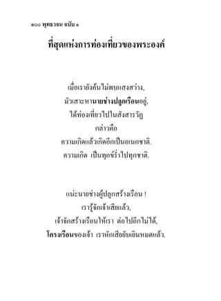 ๑๐๐ พุทธวจน ฉบับ ๑

      ที่สุดแหงการทองเที่ยวของพระองค


             เมื่อเรายังคนไมพบแสงสวาง,
            มัวเสาะหานายชางปลูกเรือนอยู,
              ไดทองเที่ยวไปในสังสารวัฏ
                         กลาวคือ
           ความเกิดแลวเกิดอีกเปนอเนกชาติ.
            ความเกิด เปนทุกขร่ําไปทุกชาติ.


            แนะนายชางผูปลูกสรางเรือน !
                            
                  เรารูจักเจาเสียแลว,
       เจาจักสรางเรือนใหเรา ตอไปอีกไมได,
     โครงเรือนของเจา เราหักเสียยับเยินหมดแลว.
 