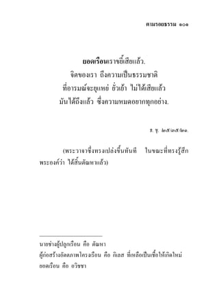 ตามรอยธรรม ๑๐๑



                  ยอดเรือนเราขยี้เสียแลว.
              จิตของเรา ถึงความเปนธรรมชาติ
          ที่อารมณจะยุแหย ยัวเยา ไมไดเสียแลว
                              ่
         มันไดถึงแลว ซึ่งความหมดอยากทุกอยาง.

                                                   ธ. ขุ. ๒๕/๓๕/๒๑.

         (พระวาจาซึ่งทรงเปลงขึ้นทันที ในขณะที่ทรงรูสึก
พระองควา ไดสิ้นตัณหาแลว)




______________________
นายชางผูปลูกเรือน คือ ตัณหา
ผูกอสรางอัตตภาพโครงเรือน คือ กิเลส ที่เหลือเปนเชื้อใหเกิดใหม
ยอดเรือน คือ อวิชชา
 